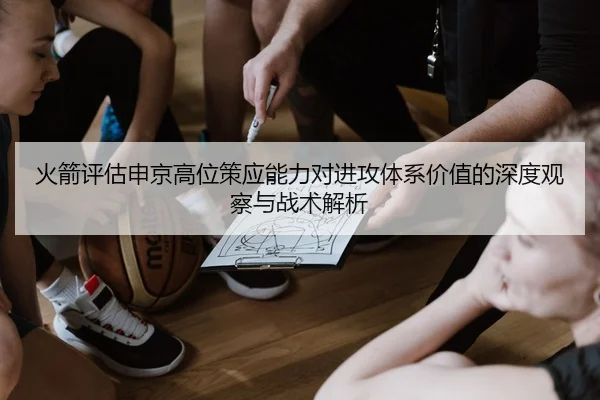 火箭评估申京高位策应能力对进攻体系价值的深度观察与战术解析